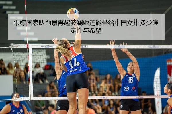 朱婷国家队前景再起波澜她还能带给中国女排多少确定性与希望