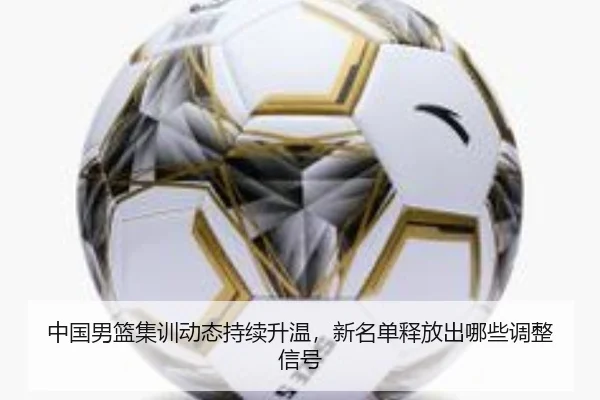 中国男篮集训动态持续升温，新名单释放出哪些调整信号